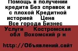 Помощь в получении кредита Без справок и с плохой Кредитной историей  › Цена ­ 11 - Все города Бизнес » Услуги   . Костромская обл.,Вохомский р-н